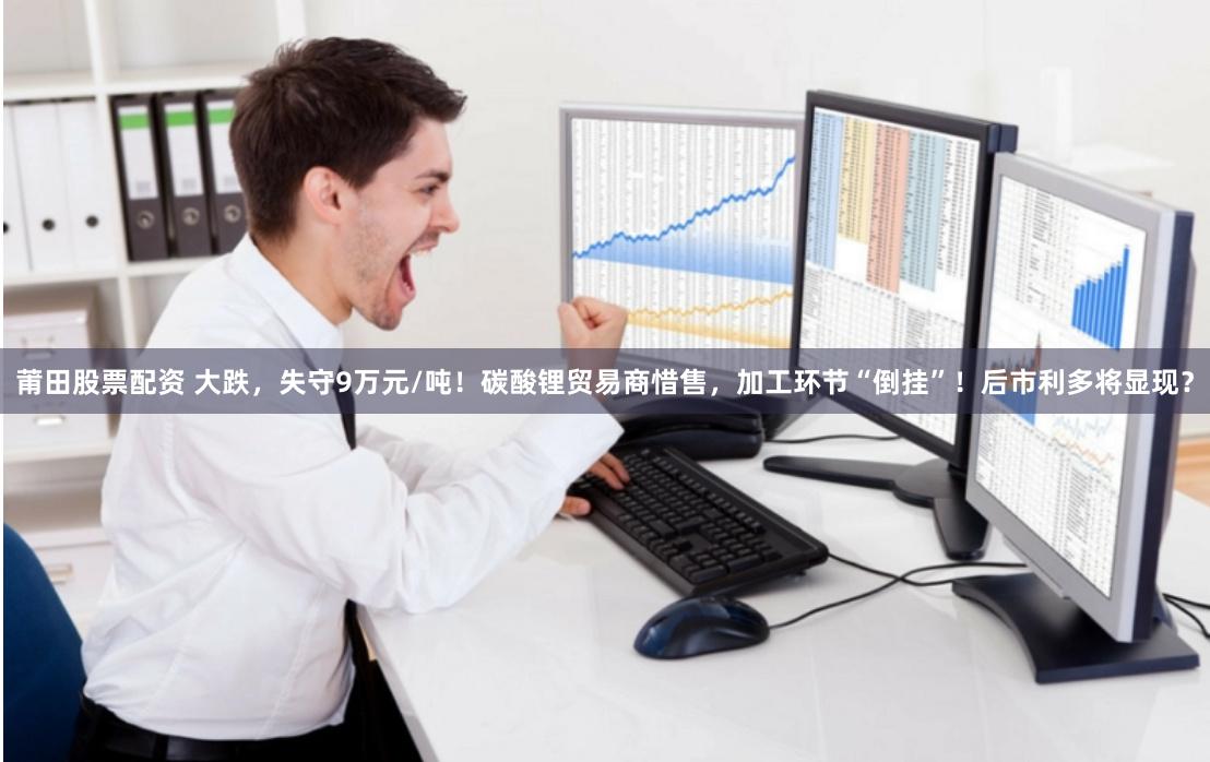 莆田股票配资 大跌，失守9万元/吨！碳酸锂贸易商惜售，加工环节“倒挂”！后市利多将显现？