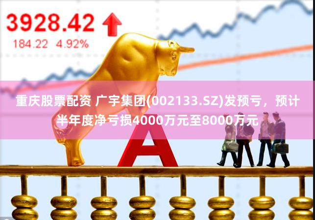 重庆股票配资 广宇集团(002133.SZ)发预亏，预计半年度净亏损4000万元至8000万元