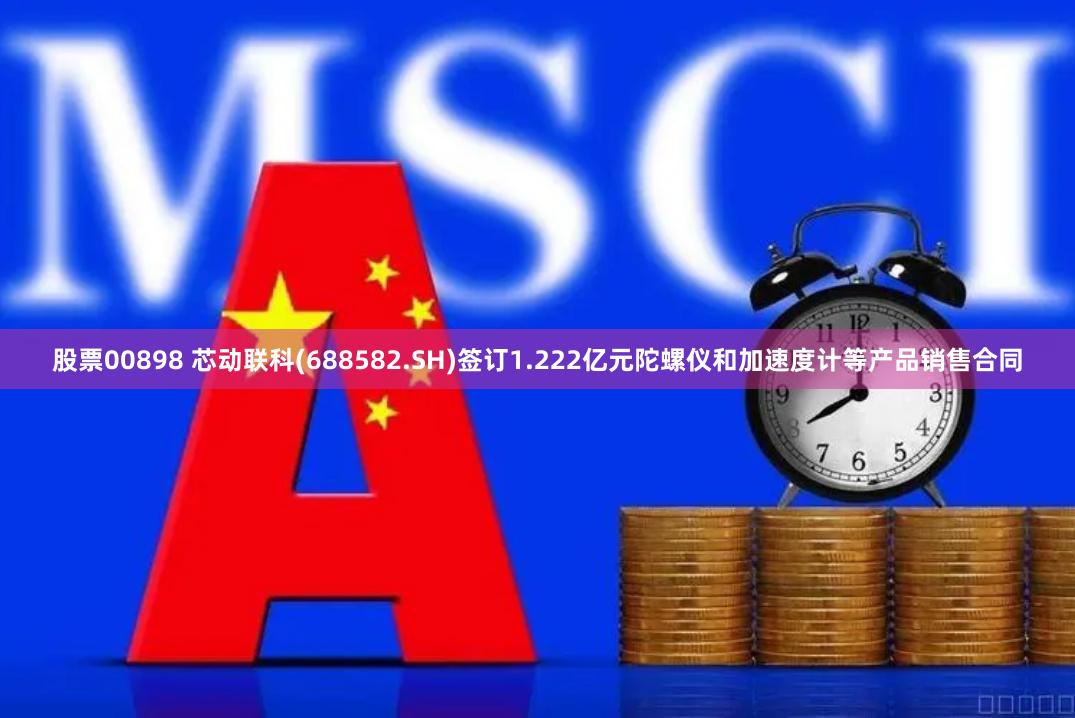 股票00898 芯动联科(688582.SH)签订1.222亿元陀螺仪和加速度计等产品销售合同
