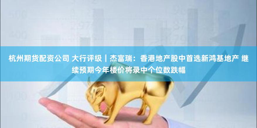 杭州期货配资公司 大行评级｜杰富瑞：香港地产股中首选新鸿基地产 继续预期今年楼价将录中个位数跌幅