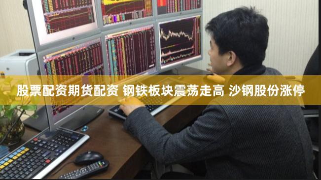 股票配资期货配资 钢铁板块震荡走高 沙钢股份涨停