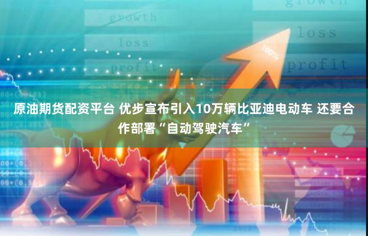 原油期货配资平台 优步宣布引入10万辆比亚迪电动车 还要合作部署“自动驾驶汽车”