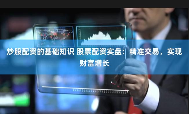 炒股配资的基础知识 股票配资实盘：精准交易，实现财富增长