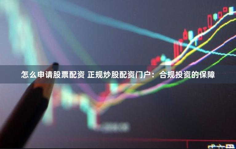 怎么申请股票配资 正规炒股配资门户：合规投资的保障