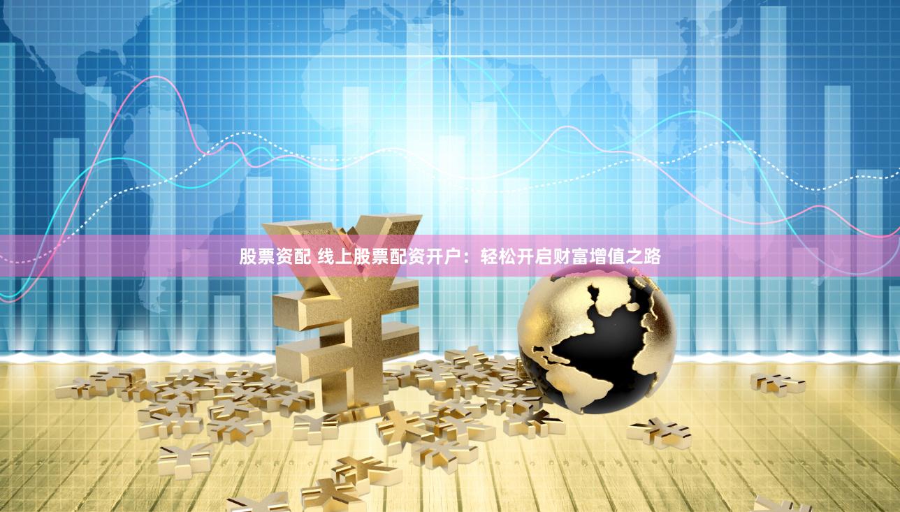 股票资配 线上股票配资开户：轻松开启财富增值之路