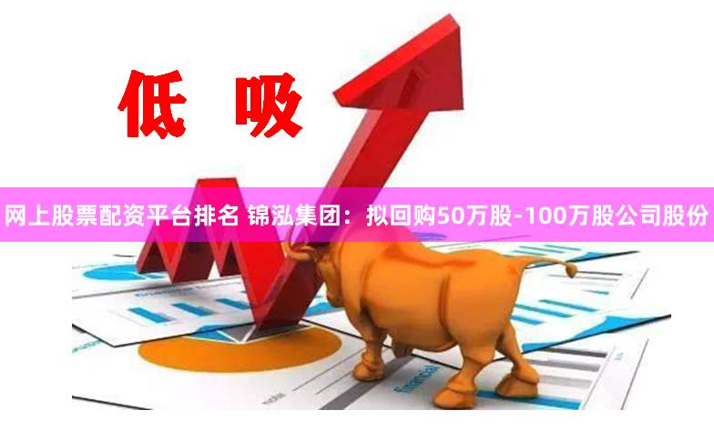 网上股票配资平台排名 锦泓集团：拟回购50万股-100万股公司股份