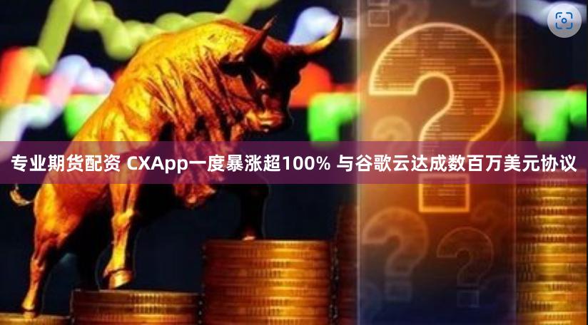 专业期货配资 CXApp一度暴涨超100% 与谷歌云达成数百万美元协议