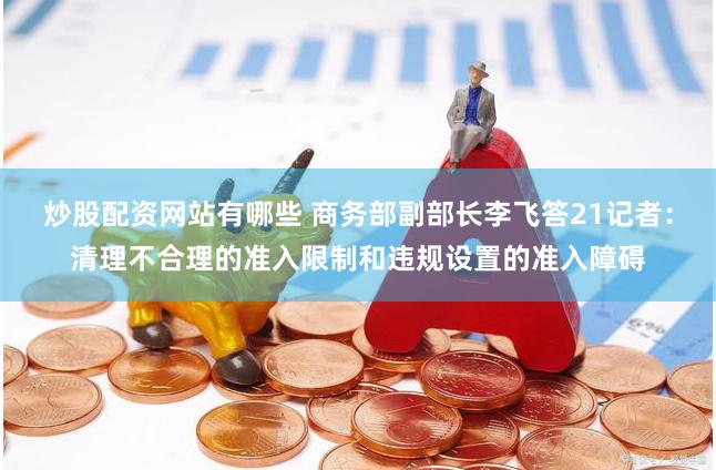 炒股配资网站有哪些 商务部副部长李飞答21记者：清理不合理的准入限制和违规设置的准入障碍