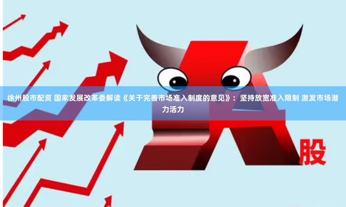 徐州股市配资 国家发展改革委解读《关于完善市场准入制度的意见》：坚持放宽准入限制 激发市场潜力活力