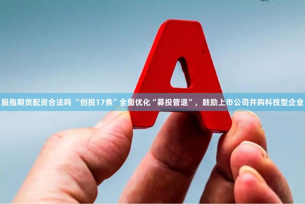 股指期货配资合法吗 “创投17条”全面优化“募投管退”，鼓励上市公司并购科技型企业