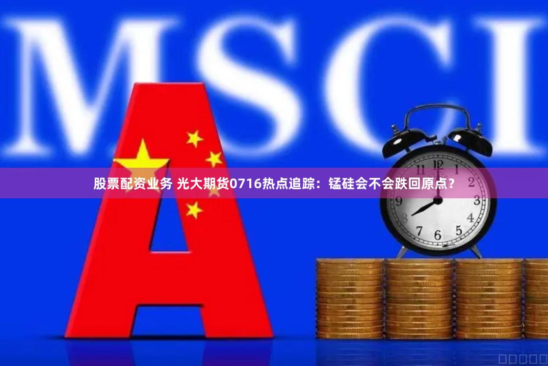 股票配资业务 光大期货0716热点追踪：锰硅会不会跌回原点？