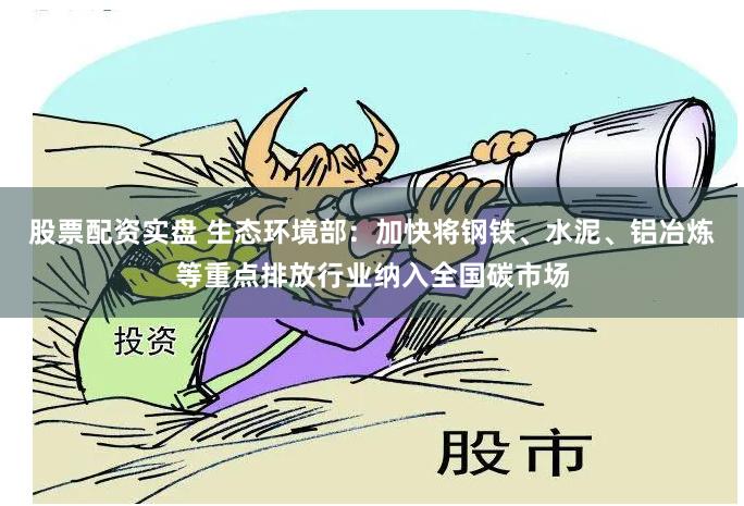股票配资实盘 生态环境部：加快将钢铁、水泥、铝冶炼等重点排放行业纳入全国碳市场