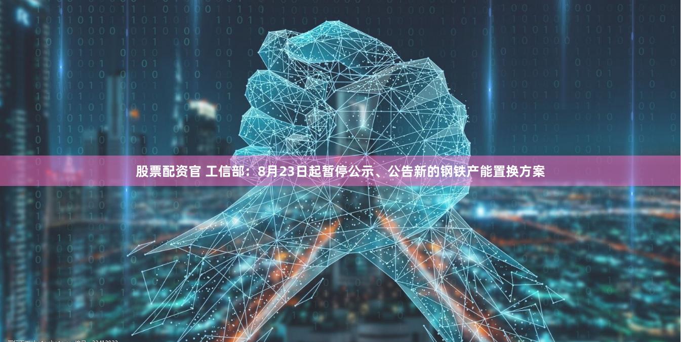 股票配资官 工信部：8月23日起暂停公示、公告新的钢铁产能置换方案