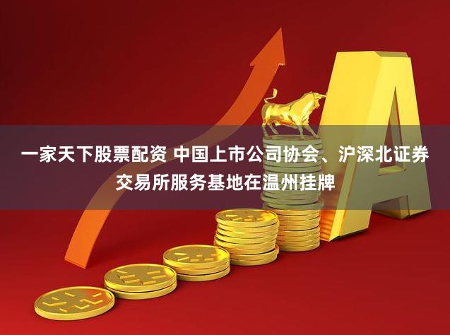 一家天下股票配资 中国上市公司协会、沪深北证券交易所服务基地在温州挂牌