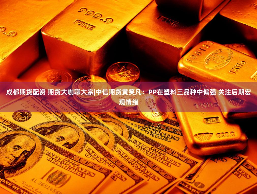 成都期货配资 期货大咖聊大宗|中信期货黄笑凡：PP在塑料三品种中偏强 关注后期宏观情绪