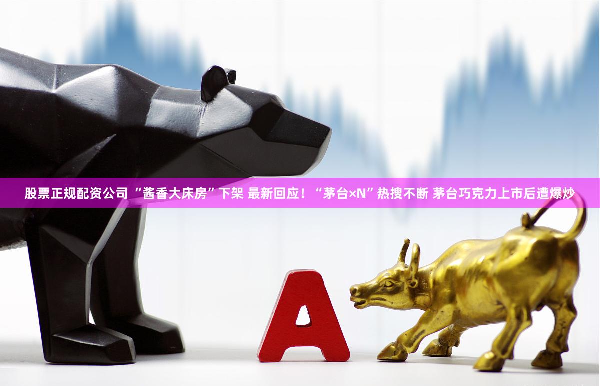 股票正规配资公司 “酱香大床房”下架 最新回应！“茅台×N”热搜不断 茅台巧克力上市后遭爆炒