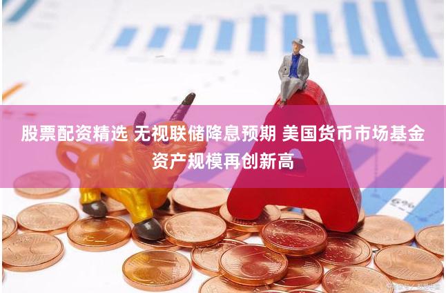 股票配资精选 无视联储降息预期 美国货币市场基金资产规模再创新高