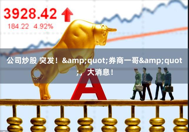 公司炒股 突发！&quot;券商一哥&quot;，大消息！