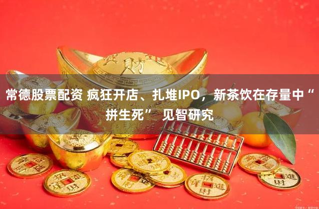 常德股票配资 疯狂开店、扎堆IPO，新茶饮在存量中“拼生死”  见智研究
