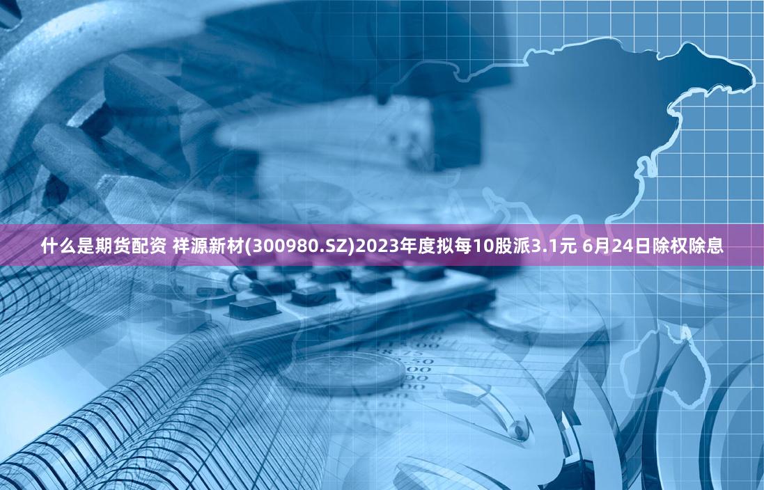什么是期货配资 祥源新材(300980.SZ)2023年度拟每10股派3.1元 6月24日除权除息