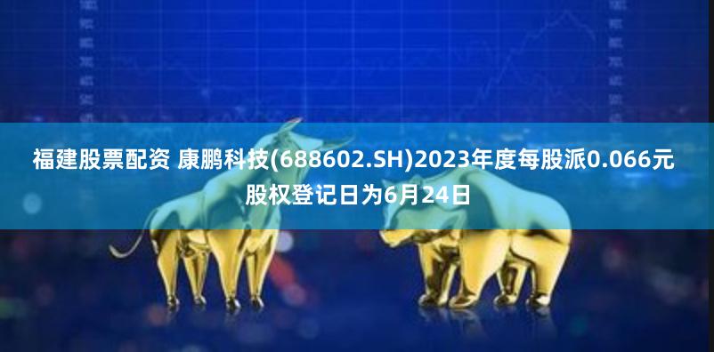 福建股票配资 康鹏科技(688602.SH)2023年度每股派0.066元 股权登记日为6月24日