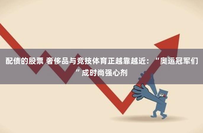 配债的股票 奢侈品与竞技体育正越靠越近：“奥运冠军们”成时尚强心剂