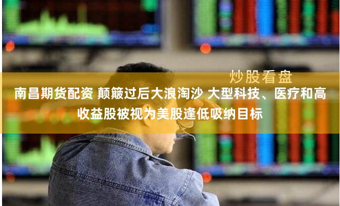 南昌期货配资 颠簸过后大浪淘沙 大型科技、医疗和高收益股被视为美股逢低吸纳目标