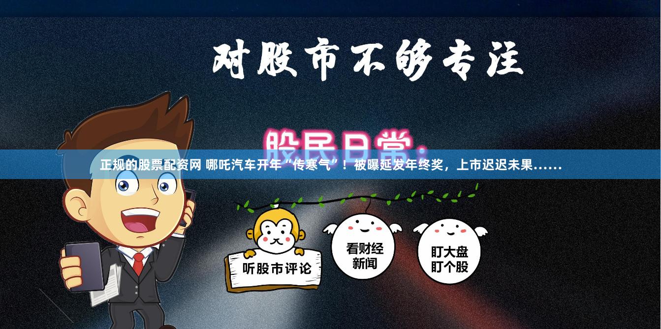 正规的股票配资网 哪吒汽车开年“传寒气”！被曝延发年终奖，上市迟迟未果……