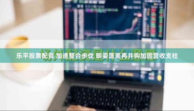 乐平股票配资 加速整合步伐 朗姿医美再并购加固营收支柱