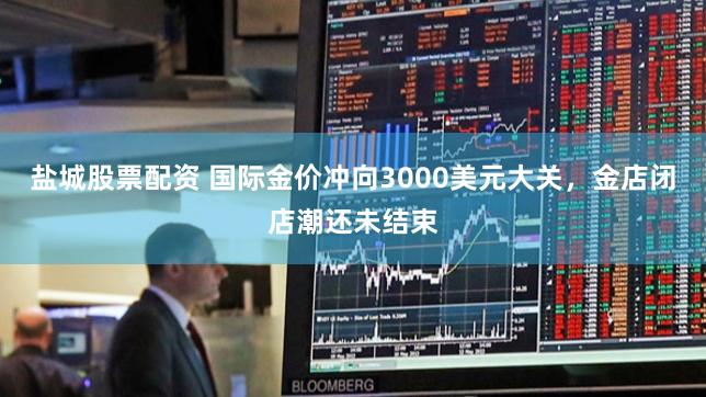 盐城股票配资 国际金价冲向3000美元大关，金店闭店潮还未结束