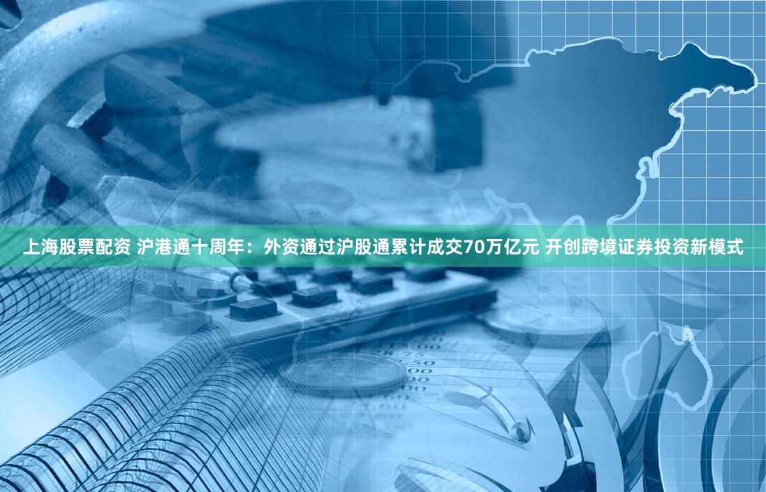上海股票配资 沪港通十周年：外资通过沪股通累计成交70万亿元 开创跨境证券投资新模式