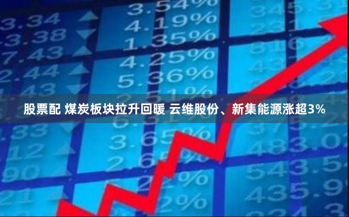 股票配 煤炭板块拉升回暖 云维股份、新集能源涨超3%
