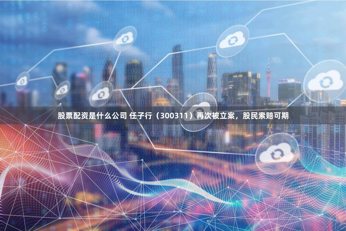 股票配资是什么公司 任子行（300311）再次被立案，股民索赔可期