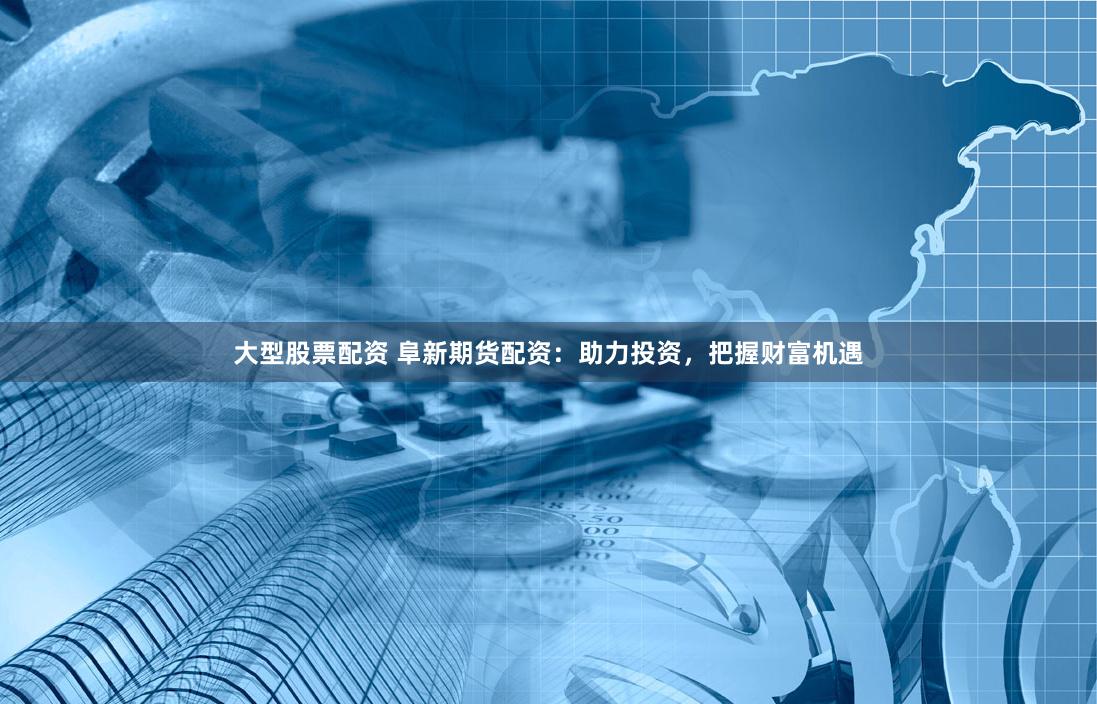 大型股票配资 阜新期货配资：助力投资，把握财富机遇