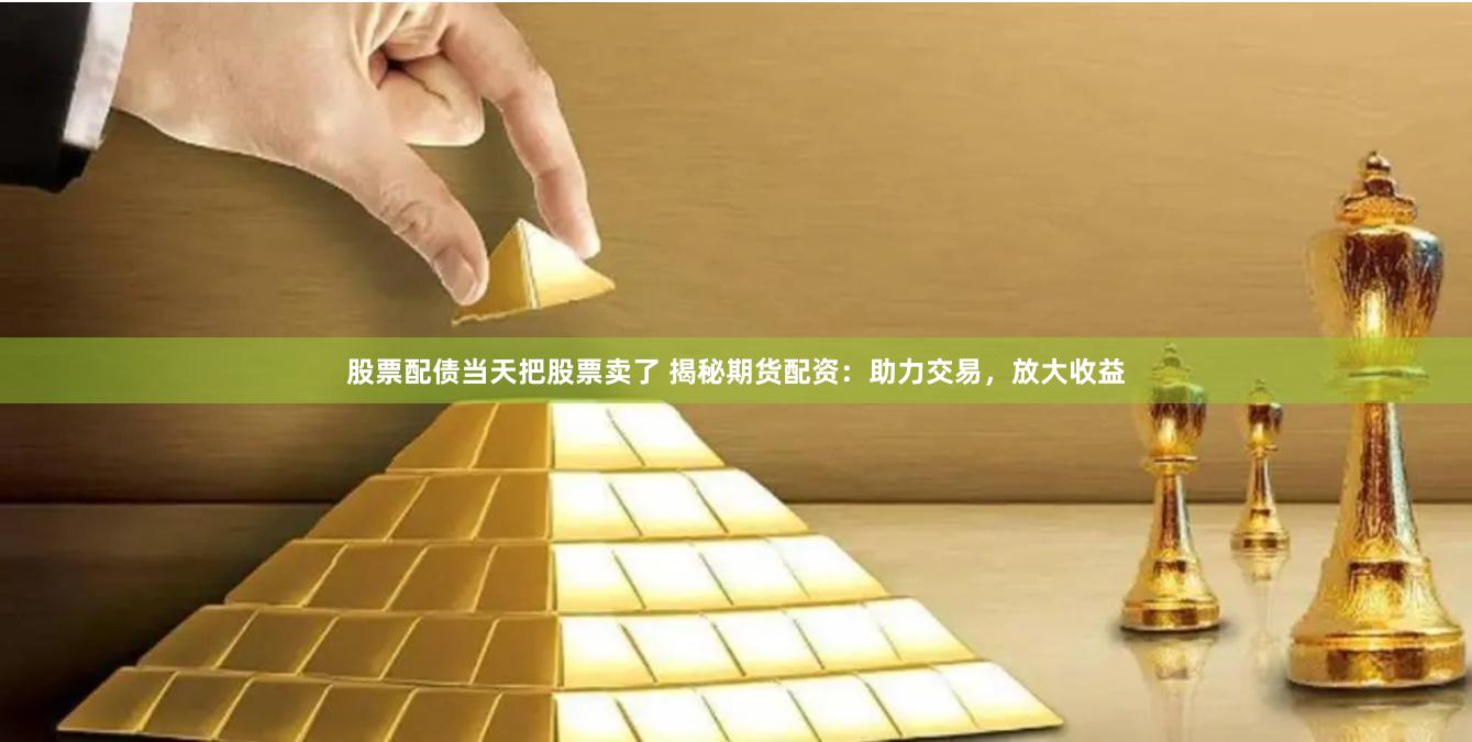股票配债当天把股票卖了 揭秘期货配资：助力交易，放大收益