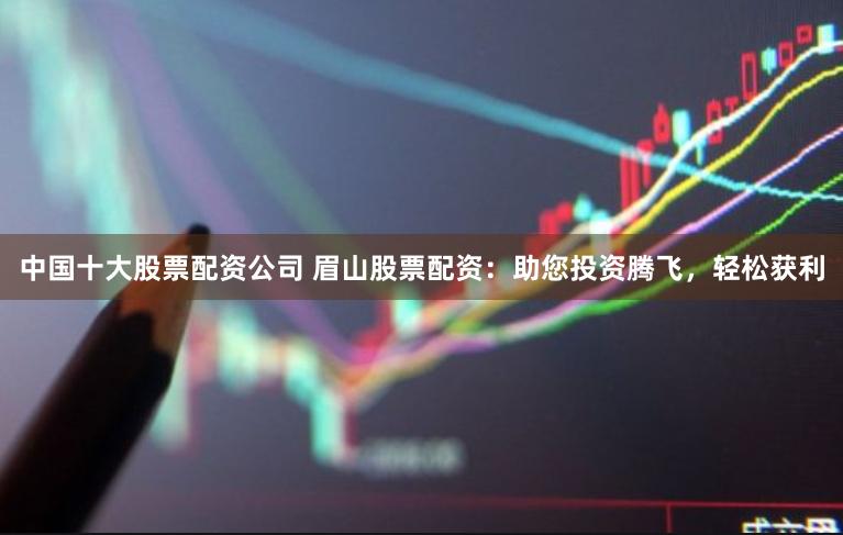 中国十大股票配资公司 眉山股票配资：助您投资腾飞，轻松获利