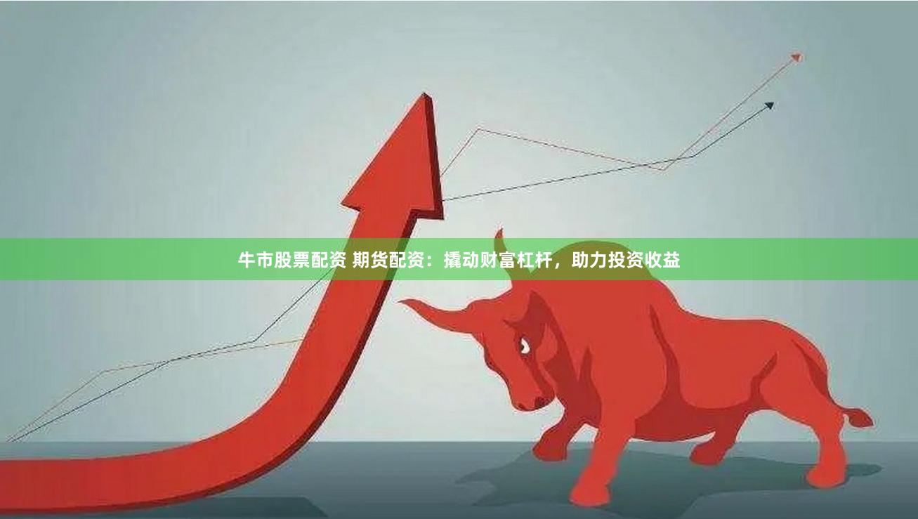 牛市股票配资 期货配资：撬动财富杠杆，助力投资收益