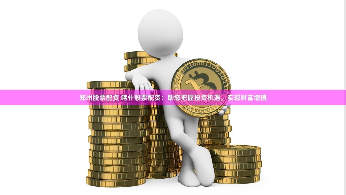 郑州股票配资 喀什股票配资：助您把握投资机遇，实现财富增值