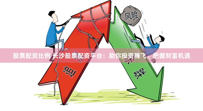 股票配资比例 长沙股票配资平台：助你投资腾飞，把握财富机遇