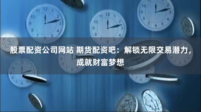 股票配资公司网站 期货配资吧：解锁无限交易潜力，成就财富梦想