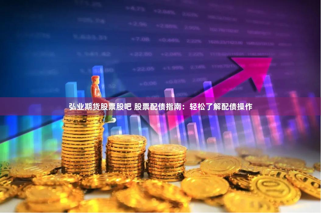 弘业期货股票股吧 股票配债指南：轻松了解配债操作