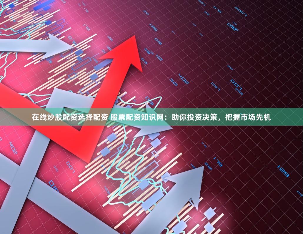 在线炒股配资选择配资 股票配资知识网：助你投资决策，把握市场先机