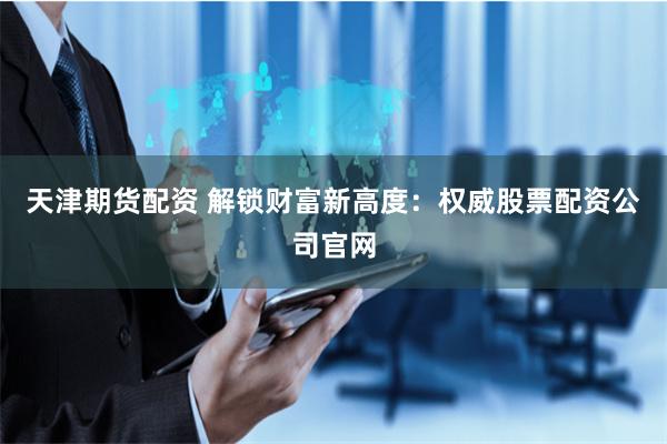 天津期货配资 解锁财富新高度：权威股票配资公司官网
