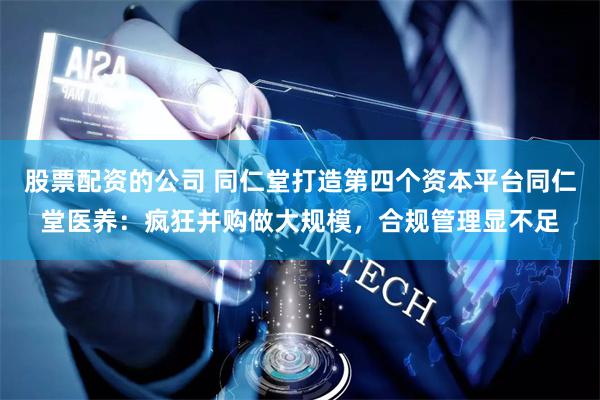 股票配资的公司 同仁堂打造第四个资本平台同仁堂医养：疯狂并购做大规模，合规管理显不足