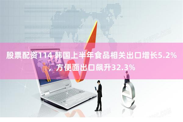 股票配资114 韩国上半年食品相关出口增长5.2%，方便面出口飙升32.3%