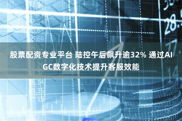 股票配资专业平台 陆控午后飙升逾32% 通过AIGC数字化技术提升客服效能