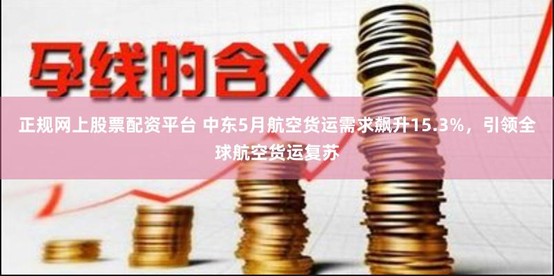 正规网上股票配资平台 中东5月航空货运需求飙升15.3%，引领全球航空货运复苏