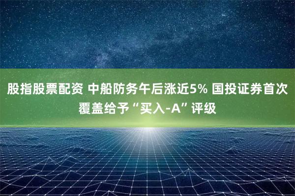 股指股票配资 中船防务午后涨近5% 国投证券首次覆盖给予“买入-A”评级