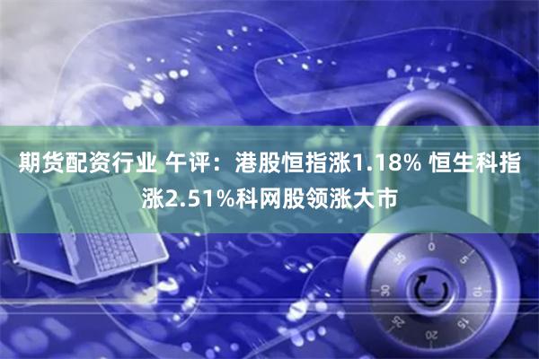 期货配资行业 午评：港股恒指涨1.18% 恒生科指涨2.51%科网股领涨大市