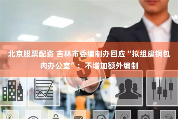 北京股票配资 吉林市委编制办回应“拟组建锅包肉办公室”:不增加额外编制